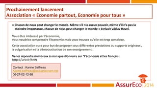 Prochainement lancement
Association « Economie partout, Economie pour tous »
« Chacun de nous peut changer le monde. Même s’il n’a aucun pouvoir, même s’il n’a pas la
moindre importance, chacun de nous peut changer le monde » écrivait Václav Havel.
Vous êtes intéressé par l’économie,
vous voudriez comprendre l’économie mais vous trouvez qu’elle est trop complexe.
Cette association aura pour but de proposer sous différentes prestations ou supports originaux ,
la vulgarisation et la démocratisation de son enseignement.
Venez répondre nombreux à mon questionnaire sur "l'économie et les français :
http://urlz.fr/hHN
Contact : Karine Baffreau
Karine.baffreau@actuariacnam.net
06-27-02-12-98
 