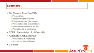 Sommaire
• Conférence AssurEco|2014
o Présentation
o Programme prévisionnel
o Présentation des intervenants
o Présentation des organisateurs
o Site internet & réseaux sociaux
o Promotion de la conférence
• EFAB : Présentation & chiffres clés
• Association ActuariaCnam
o Présentation & références
o Ils nous ont fait confiance
• Contacts
 