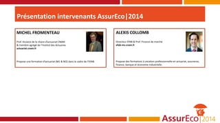Présentation intervenants AssurEco|2014
ALEXIS COLLOMB
Directeur EFAB & Prof. Finance de marché
efab-ms.cnam.fr
Propose des formations à vocation professionnelle en actuariat, assurance,
finance, banque et économie industrielle.
MICHEL FROMENTEAU
Prof. titulaire de la chaire d’actuariat CNAM
& membre agrégé de l’Institut des Actuaires
actuariat.cnam.fr
Propose une formation d’actuariat (M1 & M2) dans le cadre de l’EFAB.
 