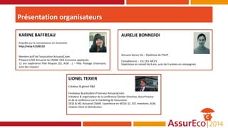 Présentation organisateurs
KARINE BAFFREAU
Enquête sur la connaissance en économie
http://w1p.fr/100153
Membre actif de l’association ActuariaCnam.
Prépare le M2 Actuariat du CNAM. DEA Economie appliquée.
12 ans expérience Pôle Risques (S2, ALM …) – Pôle Pilotage (Inventaire,
suivi des risques)
LIONEL TEXIER
Créateur & gérant R&A
Fondateur & président d’honneur ActuariaCnam
Initiateur & organisateur de la conférence Gender Directive, AssurFinance
et de la conférence sur le marketing de l’assurance.
DESE & M2 Actuariat CNAM. Expérience en MCEV, S2, SST, inventaire, ALM,
relation client et distribution.
AURELIE BONNEFOI
Actuaire Senior Vie – Diplômée de l'ISUP
Compétences : EV, EEV, MCEV
Expérience en conseil de 4 ans, suivi de 5 années en compagnies
 