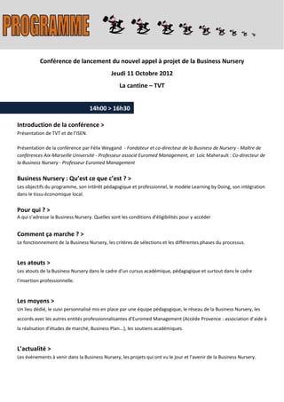 Conférence de lancement du nouvel appel à projet de la Business Nursery
                                             Jeudi 11 Octobre 2012
                                                 La cantine – TVT


                                    14h00 > 16h30

Introduction de la conférence >
Présentation de TVT et de l’ISEN.

Présentation de la conférence par Félix Weygand - Fondateur et co-directeur de la Business de Nursery - Maître de
conférences Aix-Marseille Université - Professeur associé Euromed Management, et Loïc Maherault : Co-directeur de
la Business Nursery - Professeur Euromed Management


Business Nursery : Qu’est ce que c’est ? >
Les objectifs du programme, son intérêt pédagogique et professionnel, le modèle Learning by Doing, son intégration
dans le tissu économique local.


Pour qui ? >
A qui s’adresse la Business Nursery. Quelles sont les conditions d’éligibilités pour y accéder


Comment ça marche ? >
Le fonctionnement de la Business Nursery, les critères de sélections et les différentes phases du processus.


Les atouts >
Les atouts de la Business Nursery dans le cadre d’un cursus académique, pédagogique et surtout dans le cadre
l’insertion professionnelle.


Les moyens >
Un lieu dédié, le suivi personnalisé mis en place par une équipe pédagogique, le réseau de la Business Nursery, les
accords avec les autres entités professionnalisantes d’Euromed Management (Accède Provence : association d’aide à
la réalisation d’études de marché, Business Plan...), les soutiens académiques.


L’actualité >
Les évènements à venir dans la Business Nursery, les projets qui ont vu le jour et l’avenir de la Business Nursery.
 