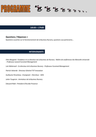 16h30 > 17h00



Questions / Réponses >
Questions ouvertes sur le fonctionnement de la Business Nursery, questions aux partenaires...




                                INTERVENANTS


Félix Weygand : Fondateur et co-directeur de la Business de Nursery - Maître de conférences Aix-Marseille Université
- Professeur associé Euromed Management

Loïc Maherault : Co-directeur de la Business Nursery - Professeur Euromed Management

Patrick Valverde : Directeur Général TVT Innovation

Guillaume Perocheau : Enseignant - Chercheur - ISEN

Julien Tougeron : Animateur de la Business Nursery

Edouard Ridel : Président d’Accède Provence
 