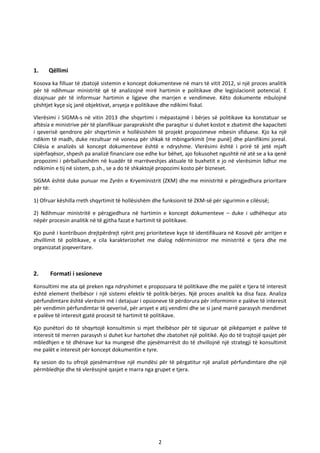 2
1. Qëllimi
Kosova ka filluar të zbatojë sistemin e koncept dokumenteve në mars të vitit 2012, si një proces analitik
për të ndihmuar ministritë që të analizojnë mirë hartimin e politikave dhe legjislacionit potencial. E
dizajnuar për të informuar hartimin e ligjeve dhe marrjen e vendimeve. Këto dokumente mbulojnë
çështjet kyçe siç janë objektivat, arsyeja e politikave dhe ndikimi fiskal.
Vlerësimi i SIGMA-s në vitin 2013 dhe shqyrtimi i mëpastajmë i bërjes së politikave ka konstatuar se
aftësia e ministrive për të planifikuar paraprakisht dhe paraqitur si duhet kostot e zbatimit dhe kapaciteti
i qeverisë qendrore për shqyrtimin e hollësishëm të projekt propozimeve mbesin sfiduese. Kjo ka një
ndikim të madh, duke rezultuar në vonesa për shkak të mbingarkimit [me punë] dhe planifikimi joreal.
Cilësia e analizës së koncept dokumenteve është e ndryshme. Vlerësimi është i prirë të jetë mjaft
sipërfaqësor, shpesh pa analizë financiare ose edhe kur bëhet, ajo fokusohet ngushtë në atë se a ka qenë
propozimi i përballueshëm në kuadër të marrëveshjes aktuale të buxhetit e jo në vlerësimin lidhur me
ndikimin e tij në sistem, p.sh., se a do të shkaktojë propozimi kosto për bizneset.
SIGMA është duke punuar me Zyrën e Kryeministrit (ZKM) dhe me ministritë e përzgjedhura prioritare
për të:
1) Ofruar këshilla rreth shqyrtimit të hollësishëm dhe funksionit të ZKM-së për sigurimin e cilësisë;
2) Ndihmuar ministritë e përzgjedhura në hartimin e koncept dokumenteve – duke i udhëhequr ato
nëpër procesin analitik në të gjitha fazat e hartimit të politikave.
Kjo punë i kontribuon drejtpërdrejt njërit prej prioriteteve kyçe të identifikuara në Kosovë për arritjen e
zhvillimit të politikave, e cila karakterizohet me dialog ndërministror me ministritë e tjera dhe me
organizatat joqeveritare.
2. Formati i sesioneve
Konsultimi me ata që preken nga ndryshimet e propozuara të politikave dhe me palët e tjera të interesit
është element thelbësor i një sistemi efektiv të politik-bërjes. Një proces analitik ka disa faza. Analiza
përfundimtare është vlerësim më i detajuar i opsioneve të përdorura për informimin e palëve të interesit
për vendimin përfundimtar të qeverisë, për arsyet e atij vendimi dhe se si janë marrë parasysh mendimet
e palëve të interesit gjatë procesit të hartimit të politikave.
Kjo punëtori do të shqyrtojë konsultimin si mjet thelbësor për të siguruar që pikëpamjet e palëve të
interesit të merren parasysh si duhet kur hartohet dhe zbatohet një politikë. Ajo do të trajtojë qasjet për
mbledhjen e të dhënave kur ka mungesë dhe pjesëmarrësit do të zhvillojnë një strategji të konsultimit
me palët e interesit për koncept dokumentin e tyre.
Ky sesion do tu ofrojë pjesëmarrësve një mundësi për të përgatitur një analizë përfundimtare dhe një
përmbledhje dhe të vlerësojnë qasjet e marra nga grupet e tjera.
 
