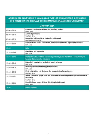 3
AGJENDA PËR PUNËTORINË E SIGMA-S DHE ZYRËS SË KRYEMINISTRIT ‘KONSULTIMI
DHE MBLEDHJA E TË DHËNAVE DHE PREZANTIMI I ANALIZËS PËRFUNDIMTARE’
2 KORRIK 2014
09:00 – 09:20
Paraqitja e qëllimeve të kësaj dite dhe fjala hyrëse
Peter Vagi
09:20 – 09:40
Aktivitet për nxehje
Graham Grey
09:40 – 10:10
Konsultimi ndërministror (ndërmjet ministrive)
Përfaqësuesi i ZKM-së
10:10 – 10:50
Përfitimet dhe baza e konsultimit, përfshirë identifikimin e palëve të interesit
Erik Akse
10:50 Kafe
11:10 – 11:40
Planifikimi për konsultim
Erik Akse
11:40 – 13:00 Dreka dhe kafe, përfshirë sesionin e punës në grupe: Planifikimi i konsultimit për
koncept dokumentet e ministrive
13:00 – 13:40
Diskutimi i rezultatit të sesionit të punës në grupe
Erik Akse
13:40 – 14:10
Shembujt e mirë dhe të këqij të konsultimit
Erik Akse
14.10 – 15:10
Hyrje në analizën e të dhënave dhe prezantimin e konstatimeve
Graham Grey
15:10 – 15:45
Sesion i punës në grupe: Plani për analizën e të dhënave për koncept dokumentet e
ministrive
Graham Grey
15:45 – 16:00
Përmbledhje e punës së kësaj dite dhe plani për nesër
Peter Vagi
16:00 Fundi i sesionit
 