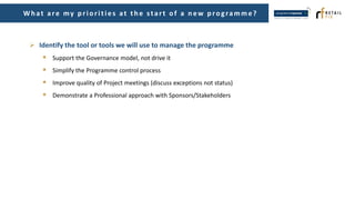 Wh at are my p riorities at th e start of a n ew p rogramme?
 Identify the tool or tools we will use to manage the programme
 Support the Governance model, not drive it
 Simplify the Programme control process
 Improve quality of Project meetings (discuss exceptions not status)
 Demonstrate a Professional approach with Sponsors/Stakeholders
 