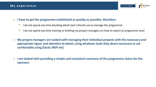 My ex p erien ce
 I have to get the programme established as quickly as possible, therefore:
 I do not spend any time deciding which tool I should use to manage the programme
 I do not spend any time training or briefing my project managers on how to report at programme level
 My project managers are tasked with managing their individual projects with the necessary and
appropriate rigour and attention to detail, using whatever tools they deem necessary or are
comfortable using (Excel, MSP etc)
 I am tasked with providing a simple and consistent summary of the programme status for the
sponsors
 