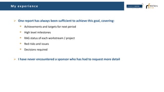 My ex p erien ce
 One report has always been sufficient to achieve this goal, covering:
 Achievements and targets for next period
 High level milestones
 RAG status of each workstream / project
 Red risks and issues
 Decisions required
 I have never encountered a sponsor who has had to request more detail
 