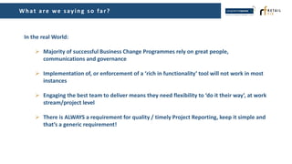 Wh at are we s ayin g s o far?
In the real World:
 Majority of successful Business Change Programmes rely on great people,
communications and governance
 Implementation of, or enforcement of a ‘rich in functionality’ tool will not work in most
instances
 Engaging the best team to deliver means they need flexibility to ‘do it their way’, at work
stream/project level
 There is ALWAYS a requirement for quality / timely Project Reporting, keep it simple and
that’s a generic requirement!
 
