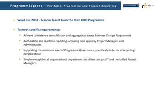  Went live 2002 – lessons learnt from the Year 2000 Programme
 To meet specific requirements:-
 Achieve consistency, consolidation and aggregation across Business Change Programmes
 Automation and real time reporting, reducing time spent by Project Managers and
Administrators
 Supporting the minimum level of Programme Governance, specifically in terms of reporting
periodic status
 Simple enough for all organisational departments to utilise (not just IT and the skilled Project
Managers)
ProgrammEx p res s – P o r t f o l i o , P r o g r a m m e a n d P r o j e c t R e p o r t i n g
 