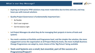 Wh at is ou r Key Mes s age?
 Aspiring to Enterprise PPM solutions may never materialise due to time and cost, and may
leave you with manual solutions
 Quality Project Governance is fundamentally important but:-
 Be flexible
 Don’t over engineer
 Get the balance right
 Let Project Managers do what they do for managing their projects in terms of tools and
systems
 You need a solution at Portfolio and Programme level, and the simpler the solution, the more
engagement across the organisation at all Project Maturity levels, the more multiple Business
Change Programmes can adapt to, more chance of the ‘Big Picture’ being available
 Tools and Systems are a small, but essential, part of the success of a
Programme/Project!!
 