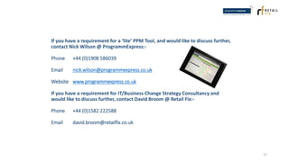 If you have a requirement for a ‘lite’ PPM Tool, and would like to discuss further,
contact Nick Wilson @ ProgrammExpress:-
Phone +44 (0)1908 586039
Email nick.wilson@programmexpress.co.uk
Website www.programmexpress.co.uk
If you have a requirement for IT/Business Change Strategy Consultancy and
would like to discuss further, contact David Broom @ Retail Fix:-
Phone +44 (0)1582 222588
Email david.broom@retailfix.co.uk
27
 