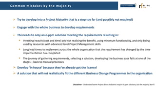  Try to develop into a Project Maturity that is a step too far (and possibly not required)
 Engage with the whole business to develop requirements
 This leads to only an e-ppm solution meeting the requirements resulting in:
 Investing heavily (cost and time) and not realising the benefit, using minimum functionality, and only being
used by resources with advanced level Project Management skills
 Long lead times to implement across the whole organisation that the requirement has changed by the time
implementation has completed
 The journey of gathering requirements, selecting a solution, developing the business case fails at one of the
stages – back to manual processes
 Develop ‘in house’ because they’ve already got the license!
 A solution that will not realistically fit the different Business Change Programmes in the organisation
Common mistakes by th e maj ority
Disclaimer - Understand some Project driven industries require e-ppm solutions, but the majority don’t!
 