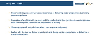 Why am I h ere?
 Opportunity to pass on my views and experience of delivering major programmes over many
years to my clients
 Frustration of working with my peers and the emphasis and time they invest on using complex
tools to manage and communicate programmes of activity
 Share my approach and priorities when I start any new assignment
 Explain why the tool we decide to use is not, and should not be a major factor in delivering a
successful outcome
 