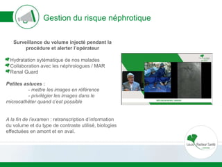 Gestion du risque néphrotique
Surveillance du volume injecté pendant la
procédure et alerter l’opérateur
Hydratation sytématique de nos malades
Collaboration avec les néphrologues / MAR
Renal Guard
Petites astuces :
- mettre les images en référence
- privilégier les images dans le
microcathéter quand c’est possible
A la fin de l’examen : retranscription d’information
du volume et du type de contraste utilisé, biologies
effectuées en amont et en aval.
 