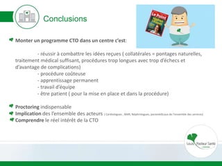 Conclusions
Monter un programme CTO dans un centre c’est:
- réussir à combattre les idées reçues ( collatérales = pontages naturelles,
traitement médical suffisant, procédures trop longues avec trop d’échecs et
d’avantage de complications)
- procédure coûteuse
- apprentissage permanent
- travail d’équipe
- être patient ( pour la mise en place et dans la procédure)
Proctoring indispensable
Implication des l’ensemble des acteurs ( Cardiologues , MAR, Néphrologues, paramédicaux de l’ensemble des services)
Comprendre le réel intérêt de la CTO
 