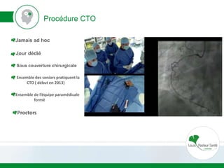 Procédure CTO
Jamais ad hoc
Jour dédié
Sous couverture chirurgicale
Ensemble des seniors pratiquent la
CTO ( début en 2013)
Ensemble de l’équipe paramédicale
formé
Proctors
 