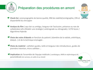 Préparation des procédures en amont
Check-list: coronarographie de bonne qualité, IRM de viabilité/scintigraphie, CPA et
disponibilité du chirurgien
Analyse du film ( cap clair ou ambigu, longueur de l’occlusion, présence ou non de
collatérales) afin d’établir une stratégie ( antérograde ou rétrograde) / JCTO Score /
Algorithme Hybride
Choix des voies d’abords en fonction du patient ( diamètre de la radiale, artéritique,
dialysé…) et de la technique envisagée .
Choix du matériel : cathéters guides, taille et longueur des introducteurs, guides de
première intention, micro cathéter….
Implication de l’ensemble de l’équipe médicale ( cardiologue, MAR et néphrologue) et
paramédicale (en service, en salle et au réveil)
 