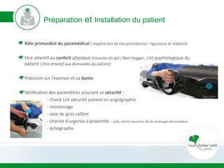Préparation et Installation du patient
Rôle primordial du paramédical ( majoré lors de ces procédures) : rigoureux et ordonné
Etre attentif au confort physique (coussins en gel / Bair Hugger…) et psychologique du
patient ( être attentif aux demandes du patient)
Précision sur l’examen et sa durée
Vérification des paramètres assurant sa sécurité :
- Check List sécurité patient en angiographie
- monitorage
- voie de gros calibre
- chariot d’urgence à proximité : coïls, stents couverts, kit de drainage péricardique
- échographe
 
