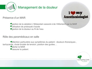 Management de la douleur
Présence d’un MAR
gestion de la sédation ( Midazolam associé à de l’Alfantanil) par le MAR
utilisation de protoxyde d’azote
gestion de la douleur au fil de l’eau
Rôle des paramédicaux en salle
attention particulière aux symptômes du patient : douleurs thoraciques ,
tachycardie, chute brutale de tension, position des guides…
alerter le MAR
rassurer le patient
 