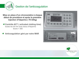 Gestion de l’anticoagulation
Mise en place d’un chronomètre à chaque
début de procédure et après la première
injection d’héparine ( 70 UI/kg)
Contrôle ACT ( activated clotting time)
toutes les 45 min avec bolus d’héparine
Score > 350
Anticoagulation géré par notre MAR
 