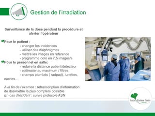 Gestion de l’irradiation
Surveillance de la dose pendant la procédure et
alerter l’opérateur
Pour le patient :
- changer les incidences
- utiliser des diaphragmes
- mettre les images en référence
- programme coro en 7,5 images/s
Pour le personnel en salle:
- réduire la distance patient/détecteur
- collimater au maximum / filtres
- champs plombés ( radpad), lunettes,
caches…
A la fin de l’examen : retranscription d’information
de dosimétrie la plus complète possible
En cas d’incident : suivre protocole ASN
 