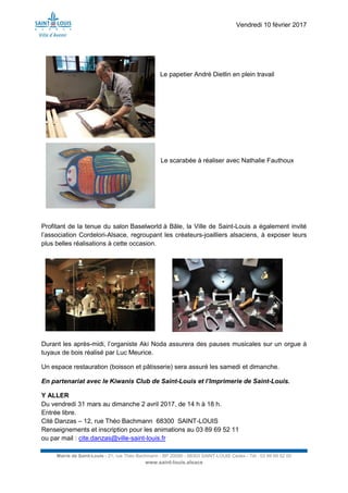 Vendredi 10 février 2017
Mairie de Saint-Louis - 21, rue Théo Bachmann - BP 20090 - 68303 SAINT-LOUIS Cedex - Tél : 03 89 69 52 00
www.saint-louis.alsace
Le papetier André Dietlin en plein travail
Le scarabée à réaliser avec Nathalie Fauthoux
Profitant de la tenue du salon Baselworld à Bâle, la Ville de Saint-Louis a également invité
l’association Cordelori-Alsace, regroupant les créateurs-joailliers alsaciens, à exposer leurs
plus belles réalisations à cette occasion.
Durant les après-midi, l’organiste Aki Noda assurera des pauses musicales sur un orgue à
tuyaux de bois réalisé par Luc Meurice.
Un espace restauration (boisson et pâtisserie) sera assuré les samedi et dimanche.
En partenariat avec le Kiwanis Club de Saint-Louis et l’Imprimerie de Saint-Louis.
Y ALLER
Du vendredi 31 mars au dimanche 2 avril 2017, de 14 h à 18 h.
Entrée libre.
Cité Danzas – 12, rue Théo Bachmann 68300 SAINT-LOUIS
Renseignements et inscription pour les animations au 03 89 69 52 11
ou par mail : cite.danzas@ville-saint-louis.fr
 