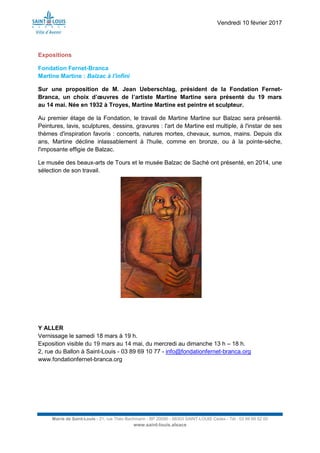 Vendredi 10 février 2017
Mairie de Saint-Louis - 21, rue Théo Bachmann - BP 20090 - 68303 SAINT-LOUIS Cedex - Tél : 03 89 69 52 00
www.saint-louis.alsace
Expositions
Fondation Fernet-Branca
Martine Martine : Balzac à l'infini
Sur une proposition de M. Jean Ueberschlag, président de la Fondation Fernet-
Branca, un choix d’œuvres de l’artiste Martine Martine sera présenté du 19 mars
au 14 mai. Née en 1932 à Troyes, Martine Martine est peintre et sculpteur.
Au premier étage de la Fondation, le travail de Martine Martine sur Balzac sera présenté.
Peintures, lavis, sculptures, dessins, gravures : l'art de Martine est multiple, à l'instar de ses
thèmes d'inspiration favoris : concerts, natures mortes, chevaux, sumos, mains. Depuis dix
ans, Martine décline inlassablement à l'huile, comme en bronze, ou à la pointe-sèche,
l'imposante effigie de Balzac.
Le musée des beaux-arts de Tours et le musée Balzac de Saché ont présenté, en 2014, une
sélection de son travail.
Y ALLER
Vernissage le samedi 18 mars à 19 h.
Exposition visible du 19 mars au 14 mai, du mercredi au dimanche 13 h – 18 h.
2, rue du Ballon à Saint-Louis - 03 89 69 10 77 - info@fondationfernet-branca.org
www.fondationfernet-branca.org
 
