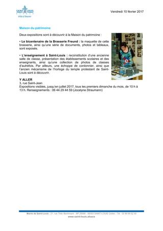 Vendredi 10 février 2017
Mairie de Saint-Louis - 21, rue Théo Bachmann - BP 20090 - 68303 SAINT-LOUIS Cedex - Tél : 03 89 69 52 00
www.saint-louis.alsace
Maison du patrimoine
Deux expositions sont à découvrir à la Maison du patrimoine :
• Le bicentenaire de la Brasserie Freund : la maquette de cette
brasserie, ainsi qu’une série de documents, photos et tableaux,
sont exposés.
• L’enseignement à Saint-Louis : reconstitution d’une ancienne
salle de classe, présentation des établissements scolaires et des
enseignants, ainsi qu’une collection de photos de classes
d’autrefois. Par ailleurs, une échoppe de cordonnier, ainsi que
l’ancien mécanisme de l’horloge du temple protestant de Saint-
Louis sont à découvrir.
Y ALLER
3, rue Saint-Jean
Expositions visibles, jusqu’en juillet 2017, tous les premiers dimanche du mois, de 10 h à
13 h. Renseignements : 06 44 29 44 59 (Jocelyne Straumann)
 