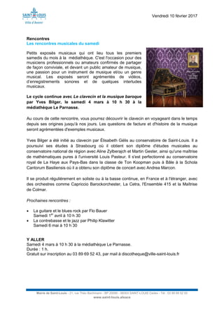 Vendredi 10 février 2017
Mairie de Saint-Louis - 21, rue Théo Bachmann - BP 20090 - 68303 SAINT-LOUIS Cedex - Tél : 03 89 69 52 00
www.saint-louis.alsace
Rencontres
Les rencontres musicales du samedi
Petits exposés musicaux qui ont lieu tous les premiers
samedis du mois à la médiathèque. C'est l'occasion pour des
musiciens professionnels ou amateurs confirmés de partager
de façon conviviale, et devant un public amateur de musique,
une passion pour un instrument de musique et/ou un genre
musical. Les exposés seront agrémentés de vidéos,
d’enregistrements sonores et de quelques interludes
musicaux.
Le cycle continue avec Le clavecin et la musique baroque
par Yves Bilger, le samedi 4 mars à 10 h 30 à la
médiathèque Le Parnasse.
Au cours de cette rencontre, vous pourrez découvrir le clavecin en voyageant dans le temps
depuis ses origines jusqu'à nos jours. Les questions de facture et d'histoire de la musique
seront agrémentées d'exemples musicaux.
Yves Bilger a été initié au clavecin par Élisabeth Gélis au conservatoire de Saint-Louis. Il a
poursuivi ses études à Strasbourg où il obtient son diplôme d'études musicales au
conservatoire national de région avec Aline Zylberajch et Martin Gester, ainsi qu'une maîtrise
de mathématiques pures à l'université Louis Pasteur. Il s'est perfectionné au conservatoire
royal de La Haye aux Pays-Bas dans la classe de Ton Koopman puis à Bâle à la Schola
Cantorum Basiliensis où il a obtenu son diplôme de concert avec Andrea Marcon.
Il se produit régulièrement en soliste ou à la basse continue, en France et à l'étranger, avec
des orchestres comme Capriccio Barockorchester, La Cetra, l'Ensemble 415 et la Maîtrise
de Colmar.
Prochaines rencontres :
 La guitare et le blues rock par Flo Bauer
Samedi 1er
avril à 10 h 30
 La contrebasse et le jazz par Philip Klawitter
Samedi 6 mai à 10 h 30
Y ALLER
Samedi 4 mars à 10 h 30 à la médiathèque Le Parnasse.
Durée : 1 h.
Gratuit sur inscription au 03 89 69 52 43, par mail à discotheque@ville-saint-louis.fr
 