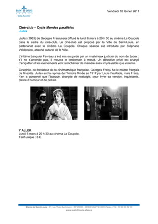 Vendredi 10 février 2017
Mairie de Saint-Louis - 21, rue Théo Bachmann - BP 20090 - 68303 SAINT-LOUIS Cedex - Tél : 03 89 69 52 00
www.saint-louis.alsace
Ciné-club – Cycle Mondes parallèles
Judex
Judex (1963) de Georges Franjusera diffusé le lundi 6 mars à 20 h 30 au cinéma La Coupole
dans le cadre du ciné-club. Le ciné-club est proposé par la Ville de Saint-Louis, en
partenariat avec le cinéma La Coupole. Chaque séance est introduite par Stéphane
Valdenaire, attaché culturel de la Ville.
L’infâme banquier Favreau a été mis en garde par un mystérieux justicier du nom de Judex :
s’il ne s’amende pas, il mourra le lendemain à minuit. Un détective privé est chargé
d’enquêter et les événements vont s’enchaîner de manière aussi imprévisible que violente.
Cinéphile, co-fondateur de la cinémathèque française, Georges Franju fut le maître français
de l’insolite. Judex est la reprise de l’histoire filmée en 1917 par Louis Feuillade, mais Franju
n’en a conservé que l’époque, chargée de nostalgie, pour livrer sa version, inquiétante,
pleine d’humour et de poésie.
Y ALLER
Lundi 6 mars à 20 h 30 au cinéma La Coupole.
Tarif unique : 6 €.
 