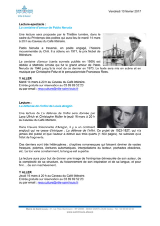 Vendredi 10 février 2017
Mairie de Saint-Louis - 21, rue Théo Bachmann - BP 20090 - 68303 SAINT-LOUIS Cedex - Tél : 03 89 69 52 00
www.saint-louis.alsace
Lecture-spectacle :
La centaine d’amour de Pablo Neruda
Une lecture sera proposée par le Théâtre lumière, dans le
cadre du Printemps des poètes qui aura lieu le mardi 14 mars
à 20 h au Caveau du Café littéraire.
Pablo Neruda a traversé, en poète engagé, l’histoire
mouvementée du Chili. Il a obtenu en 1971, le prix Nobel de
littérature.
La centaine d’amour (cents sonnets publiés en 1959) est
dédiée à Mathilde Urrutia qui fut le grand amour de Pablo
Neruda de 1946 jusqu’à la mort de ce dernier en 1973. Le texte sera mis en scène et en
musique par Christophe Feltz et le percussionniste Francesco Rees.
Y ALLER
Mardi 14 mars à 20 h au Caveau du Café littéraire.
Entrée gratuite sur réservation au 03 89 69 52 23
ou par email : resa.culture@ville-saint-louis.fr
Lecture :
La défense de l’infini de Louis Aragon
Une lecture de La défense de l’infini sera donnée par
Laya Ullrich et Christophe Muller le jeudi 16 mars à 20 h
au Caveau du Café littéraire.
Dans l’œuvre foisonnante d’Aragon, il y a un continent
englouti qui ne cesse d’intriguer : La défense de l’infini. Ce projet de 1923-1927, qui n’a
jamais été publié et que l’auteur a détruit aux trois quarts (1 500 pages), ne subsiste qu’à
l’état de fragments.
Ces derniers sont très hétérogènes : chapitres romanesques qui laissent deviner de vastes
fresques, poèmes, écritures automatiques, interpellations du lecteur, pochades obscènes,
etc. Le ton varie constamment, la langue est superbe.
La lecture aura pour but de donner une image de l’entreprise démesurée de son auteur, de
la complexité de sa structure, du foisonnement de son inspiration et de sa langue, et pour
finir… de son inachèvement.
Y ALLER
Jeudi 16 mars à 20 h au Caveau du Café littéraire.
Entrée gratuite sur réservation au 03 89 69 52 23
ou par email : resa.culture@ville-saint-louis.fr
 