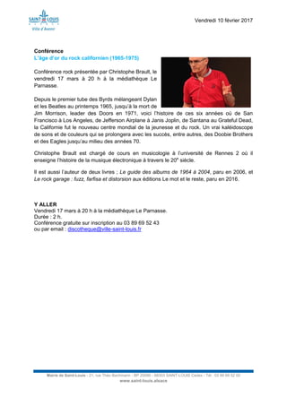 Vendredi 10 février 2017
Mairie de Saint-Louis - 21, rue Théo Bachmann - BP 20090 - 68303 SAINT-LOUIS Cedex - Tél : 03 89 69 52 00
www.saint-louis.alsace
Conférence
L’âge d’or du rock californien (1965-1975)
Conférence rock présentée par Christophe Brault, le
vendredi 17 mars à 20 h à la médiathèque Le
Parnasse.
Depuis le premier tube des Byrds mélangeant Dylan
et les Beatles au printemps 1965, jusqu’à la mort de
Jim Morrison, leader des Doors en 1971, voici l’histoire de ces six années où de San
Francisco à Los Angeles, de Jefferson Airplane à Janis Joplin, de Santana au Grateful Dead,
la Californie fut le nouveau centre mondial de la jeunesse et du rock. Un vrai kaléidoscope
de sons et de couleurs qui se prolongera avec les succès, entre autres, des Doobie Brothers
et des Eagles jusqu’au milieu des années 70.
Christophe Brault est chargé de cours en musicologie à l’université de Rennes 2 où il
enseigne l’histoire de la musique électronique à travers le 20e
siècle.
Il est aussi l’auteur de deux livres ; Le guide des albums de 1964 à 2004, paru en 2006, et
Le rock garage : fuzz, farfisa et distorsion aux éditions Le mot et le reste, paru en 2016.
Y ALLER
Vendredi 17 mars à 20 h à la médiathèque Le Parnasse.
Durée : 2 h.
Conférence gratuite sur inscription au 03 89 69 52 43
ou par email : discotheque@ville-saint-louis.fr
 