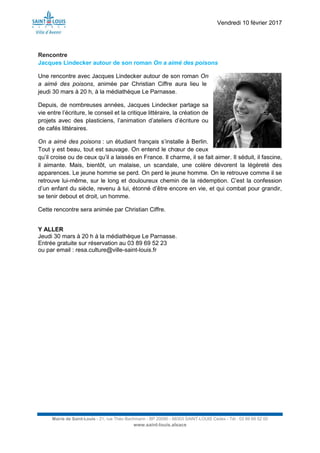 Vendredi 10 février 2017
Mairie de Saint-Louis - 21, rue Théo Bachmann - BP 20090 - 68303 SAINT-LOUIS Cedex - Tél : 03 89 69 52 00
www.saint-louis.alsace
Rencontre
Jacques Lindecker autour de son roman On a aimé des poisons
Une rencontre avec Jacques Lindecker autour de son roman On
a aimé des poisons, animée par Christian Ciffre aura lieu le
jeudi 30 mars à 20 h, à la médiathèque Le Parnasse.
Depuis, de nombreuses années, Jacques Lindecker partage sa
vie entre l’écriture, le conseil et la critique littéraire, la création de
projets avec des plasticiens, l’animation d’ateliers d’écriture ou
de cafés littéraires.
On a aimé des poisons : un étudiant français s’installe à Berlin.
Tout y est beau, tout est sauvage. On entend le chœur de ceux
qu’il croise ou de ceux qu’il a laissés en France. Il charme, il se fait aimer. Il séduit, il fascine,
il aimante. Mais, bientôt, un malaise, un scandale, une colère dévorent la légèreté des
apparences. Le jeune homme se perd. On perd le jeune homme. On le retrouve comme il se
retrouve lui-même, sur le long et douloureux chemin de la rédemption. C’est la confession
d’un enfant du siècle, revenu à lui, étonné d’être encore en vie, et qui combat pour grandir,
se tenir debout et droit, un homme.
Cette rencontre sera animée par Christian Ciffre.
Y ALLER
Jeudi 30 mars à 20 h à la médiathèque Le Parnasse.
Entrée gratuite sur réservation au 03 89 69 52 23
ou par email : resa.culture@ville-saint-louis.fr
 