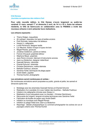 Vendredi 10 février 2017
Mairie de Saint-Louis - 21, rue Théo Bachmann - BP 20090 - 68303 SAINT-LOUIS Cedex - Tél : 03 89 69 52 00
www.saint-louis.alsace
Cité Danzas
Journées européennes des métiers d’art
Pour cette nouvelle édition, la Cité Danzas s’ouvre largement au public les
vendredi 31 mars, samedi 1er
et dimanche 2 avril, de 14 h à 18 h. Outre les artisans
résidents, la Ville de Saint-Louis en collaboration avec la FREMAA a invité des
nouveaux artisans à venir présenter leurs réalisations.
Les artisans exposants :
 Thierry Walger, maquettiste
 Ali Lashgari, réparateur de tapis et textiles anciens
 Piotr Dzumala, restaurateur de tableaux
 Xiaojun Li, calligraphe
 Lucile Perrenoud, designer textile
 Luc Meurice, facteur d’orgue à tuyaux de bois
 Magali Ploneis, graveuse
 Jonathan Goldbronn, peintre en lettres
 Francis Chouquet, graphiste-lettreur
 Stéphane Meyer, graphiste
 Jean-Pierre Limousin, fabricant d’instruments sonores
 Jean-Luc Bodechon, designer métal-floral
 Gwenaël Hemery, céramiste
 Chantal Schurrer, céramiste
 Christian Deichtmann, maître ébéniste
 Nathalie Fauthoux, doreuse
 Sandrine Ferlet, techniques de pliage papier
 André Dietlin, papetier
 Thomas Kuchel, photographe
Les animations seront nombreuses et variées :
De nombreuses animations seront proposées au public, grands et petits, les samedi et
dimanche après-midi.
 Modelage avec les céramistes Gwenaël Hemery et Chantal Schurrer
 Réalisation d’un scarabée d’or avec l’atelier des Acanthes – Nathalie Fauthoux
 Initiation à la calligraphie chinoise avec Xiaojun Li
 Réalisation d’une marqueterie avec Le chevalet – Christian Deichtmann
 Découverte de l’origami, tangrani et autres techniques avec Sandrine Ferlet
 Fabrication de feuilles de papier avec André Dietlin
 Initiation au monotype avec Magali Ploneis
 Initiation au pliage-métal avec Jean-Luc Bodechon
 Reportage : Balade photographique ou comment photographier les scènes de rue et
paysages urbains avec Thomas Kuchel
 