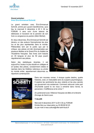 Vendredi 10 novembre 2017
Mairie de Saint-Louis - 21, rue Théo Bachmann - BP 20090 - 68303 SAINT-LOUIS Cedex - Tél : 03 89 69 52 00
www.saint-louis.fr
Grand entretien
Avec Éric-Emmanuel Schmitt
Le grand entretien avec Éric-Emmanuel
Schmitt, animé par Laurent Gentilhomme, aura
lieu le mercredi 6 décembre à 20 h 30 au
FORUM. Il sera suivi d’une séance de
dédicaces à l’occasion de la parution de son
livre La vengeance du pardon (Albin Michel).
En deux décennies, Éric-Emmanuel Schmitt est
devenu un des auteurs francophones les plus
lus et les plus représentés dans le monde.
Plébiscitées tant par le public que par la
critique, ses pièces ont été récompensées par
plusieurs Molière et le Grand Prix du théâtre de
l’Académie française. Ses livres sont traduits
en 45 langues et plus de 50 pays jouent
régulièrement ses pièces.
Selon des statistiques récentes, il est
aujourd’hui l’auteur le plus étudié en collèges et
en lycées. Ses pièces, constamment créées et
reprises dans les théâtres nationaux ou privés
du monde entier, appartiennent désormais au
répertoire contemporain.
Dans son nouveau roman, il évoque quatre destins, quatre
histoires, avec un redoutable sens du suspens psychologique.
Il explore les sentiments les plus violents et les plus secrets
qui gouvernent nos existences. Comment retrouver notre part
d’humanité quand la vie nous a entraîné dans l’envie, la
perversion, l’indifférence et le crime ?
En partenariat avec l’Alliance française de Bâle et la librairie
Encrage de Saint-Louis.
Y ALLER
Mercredi 6 décembre 2017 à 20 h 30 au FORUM
Entrée libre sur réservation au 03 89 69 52 23
ou par mail à resa.culture@ville-saint-louis.fr
 