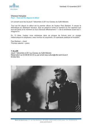 Vendredi 10 novembre 2017
Mairie de Saint-Louis - 21, rue Théo Bachmann - BP 20090 - 68303 SAINT-LOUIS Cedex - Tél : 03 89 69 52 00
www.saint-louis.fr
Chanson française
Paul – Tout est fini depuis le début
Un concert aura lieu le jeudi 7 décembre à 20 h au Caveau du Café littéraire.
Tout est fini depuis le début est le premier album de l'auteur Paul Barbieri. Il creuse la
thématique du désespoir heureux. Que se passe-t-il entre le moment où l'on apprend que
tout est perdu et le moment où tout s'écroule effectivement ? « De la tendresse avant tout »
imagine-t-il.
En 13 titres, l'auteur nous embarque dans sa pirogue de fortune pour un voyage
mélancolique et voluptueux, avec humour et coquinerie. Un spectacle poétique et troublant.
Paul Barbieri – chant
Thomas valentin – piano
Y ALLER
Jeudi 7 décembre à 20 h au Caveau du Café littéraire
Réservation au 03 89 69 52 23 ou par email resa.culture@ville-saint-louis.fr
Entrée libre
 