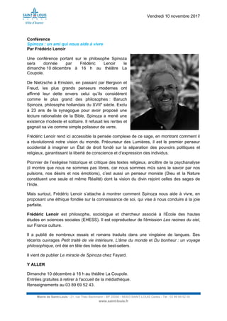 Vendredi 10 novembre 2017
Mairie de Saint-Louis - 21, rue Théo Bachmann - BP 20090 - 68303 SAINT-LOUIS Cedex - Tél : 03 89 69 52 00
www.saint-louis.fr
Conférence
Spinoza : un ami qui nous aide à vivre
Par Frédéric Lenoir
Une conférence portant sur le philosophe Spinoza
sera donnée par Frédéric Lenoir le
dimanche 10 décembre à 16 h au théâtre La
Coupole.
De Nietzsche à Einstein, en passant par Bergson et
Freud, les plus grands penseurs modernes ont
affirmé leur dette envers celui qu’ils considèrent
comme le plus grand des philosophes : Baruch
Spinoza, philosophe hollandais du XVIIe
siècle. Exclu
à 23 ans de la synagogue pour avoir proposé une
lecture rationaliste de la Bible, Spinoza a mené une
existence modeste et solitaire. Il refusait les rentes et
gagnait sa vie comme simple polisseur de verre.
Frédéric Lenoir rend ici accessible la pensée complexe de ce sage, en montrant comment il
a révolutionné notre vision du monde. Précurseur des Lumières, il est le premier penseur
occidental à imaginer un État de droit fondé sur la séparation des pouvoirs politiques et
religieux, garantissant la liberté de conscience et d’expression des individus.
Pionnier de l’exégèse historique et critique des textes religieux, ancêtre de la psychanalyse
(il montre que nous ne sommes pas libres, car nous sommes mûs sans le savoir par nos
pulsions, nos désirs et nos émotions), c’est aussi un penseur moniste (Dieu et la Nature
constituent une seule et même Réalité) dont la vision du divin rejoint celles des sages de
l’Inde.
Mais surtout, Frédéric Lenoir s’attache à montrer comment Spinoza nous aide à vivre, en
proposant une éthique fondée sur la connaissance de soi, qui vise à nous conduire à la joie
parfaite.
Frédéric Lenoir est philosophe, sociologue et chercheur associé à l'École des hautes
études en sciences sociales (EHESS). Il est coproducteur de l'émission Les racines du ciel,
sur France culture.
Il a publié de nombreux essais et romans traduits dans une vingtaine de langues. Ses
récents ouvrages Petit traité de vie intérieure, L'âme du monde et Du bonheur : un voyage
philosophique, ont été en tête des listes de best-sellers.
Il vient de publier Le miracle de Spinoza chez Fayard.
Y ALLER
Dimanche 10 décembre à 16 h au théâtre La Coupole.
Entrées gratuites à retirer à l'accueil de la médiathèque.
Renseignements au 03 89 69 52 43.
 