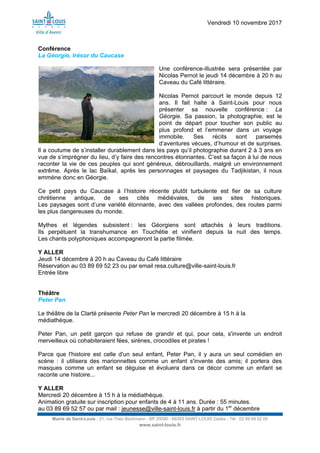 Vendredi 10 novembre 2017
Mairie de Saint-Louis - 21, rue Théo Bachmann - BP 20090 - 68303 SAINT-LOUIS Cedex - Tél : 03 89 69 52 00
www.saint-louis.fr
Conférence
La Géorgie, trésor du Caucase
Une conférence-illustrée sera présentée par
Nicolas Pernot le jeudi 14 décembre à 20 h au
Caveau du Café littéraire.
Nicolas Pernot parcourt le monde depuis 12
ans. Il fait halte à Saint-Louis pour nous
présenter sa nouvelle conférence : La
Géorgie. Sa passion, la photographie, est le
point de départ pour toucher son public au
plus profond et l’emmener dans un voyage
immobile. Ses récits sont parsemés
d’aventures vécues, d’humour et de surprises.
Il a coutume de s’installer durablement dans les pays qu’il photographie durant 2 à 3 ans en
vue de s’imprégner du lieu, d’y faire des rencontres étonnantes. C’est sa façon à lui de nous
raconter la vie de ces peuples qui sont généreux, débrouillards, malgré un environnement
extrême. Après le lac Baïkal, après les personnages et paysages du Tadjikistan, il nous
emmène donc en Géorgie.
Ce petit pays du Caucase à l’histoire récente plutôt turbulente est fier de sa culture
chrétienne antique, de ses cités médiévales, de ses sites historiques.
Les paysages sont d’une variété étonnante, avec des vallées profondes, des routes parmi
les plus dangereuses du monde.
Mythes et légendes subsistent : les Géorgiens sont attachés à leurs traditions.
Ils perpétuent la transhumance en Touchétie et vinifient depuis la nuit des temps.
Les chants polyphoniques accompagneront la partie filmée.
Y ALLER
Jeudi 14 décembre à 20 h au Caveau du Café littéraire
Réservation au 03 89 69 52 23 ou par email resa.culture@ville-saint-louis.fr
Entrée libre
Théâtre
Peter Pan
Le théâtre de la Clarté présente Peter Pan le mercredi 20 décembre à 15 h à la
médiathèque.
Peter Pan, un petit garçon qui refuse de grandir et qui, pour cela, s'invente un endroit
merveilleux où cohabiteraient fées, sirènes, crocodiles et pirates !
Parce que l'histoire est celle d'un seul enfant, Peter Pan, il y aura un seul comédien en
scène : il utilisera des marionnettes comme un enfant s'invente des amis; il portera des
masques comme un enfant se déguise et évoluera dans ce décor comme un enfant se
raconte une histoire...
Y ALLER
Mercredi 20 décembre à 15 h à la médiathèque.
Animation gratuite sur inscription pour enfants de 4 à 11 ans. Durée : 55 minutes.
au 03 89 69 52 57 ou par mail : jeunesse@ville-saint-louis.fr à partir du 1er
décembre
 