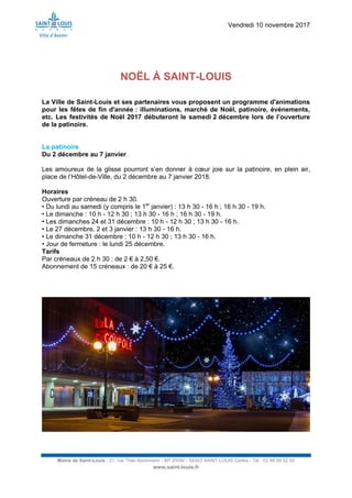 Vendredi 10 novembre 2017
Mairie de Saint-Louis - 21, rue Théo Bachmann - BP 20090 - 68303 SAINT-LOUIS Cedex - Tél : 03 89 69 52 00
www.saint-louis.fr
NOËL À SAINT-LOUIS
La Ville de Saint-Louis et ses partenaires vous proposent un programme d'animations
pour les fêtes de fin d'année : illuminations, marché de Noël, patinoire, événements,
etc. Les festivités de Noël 2017 débuteront le samedi 2 décembre lors de l’ouverture
de la patinoire.
La patinoire
Du 2 décembre au 7 janvier
Les amoureux de la glisse pourront s’en donner à cœur joie sur la patinoire, en plein air,
place de l’Hôtel-de-Ville, du 2 décembre au 7 janvier 2018.
Horaires
Ouverture par créneau de 2 h 30.
• Du lundi au samedi (y compris le 1er
janvier) : 13 h 30 - 16 h ; 16 h 30 - 19 h.
• Le dimanche : 10 h - 12 h 30 ; 13 h 30 - 16 h ; 16 h 30 - 19 h.
• Les dimanches 24 et 31 décembre : 10 h - 12 h 30 ; 13 h 30 - 16 h.
• Le 27 décembre, 2 et 3 janvier : 13 h 30 - 16 h.
• Le dimanche 31 décembre : 10 h - 12 h 30 ; 13 h 30 - 16 h.
• Jour de fermeture : le lundi 25 décembre.
Tarifs
Par créneaux de 2 h 30 : de 2 € à 2,50 €.
Abonnement de 15 créneaux : de 20 € à 25 €.
 