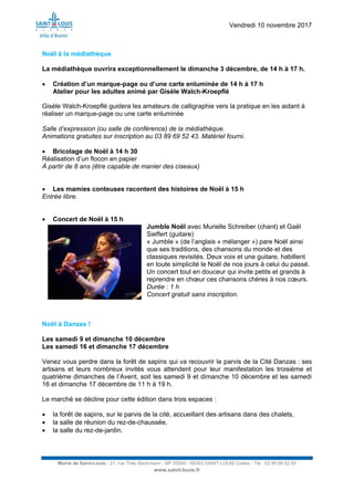 Vendredi 10 novembre 2017
Mairie de Saint-Louis - 21, rue Théo Bachmann - BP 20090 - 68303 SAINT-LOUIS Cedex - Tél : 03 89 69 52 00
www.saint-louis.fr
Noël à la médiathèque
La médiathèque ouvrira exceptionnellement le dimanche 3 décembre, de 14 h à 17 h.
 Création d’un marque-page ou d’une carte enluminée de 14 h à 17 h
Atelier pour les adultes animé par Gisèle Walch-Kroepflé
Gisèle Walch-Kroepflé guidera les amateurs de calligraphie vers la pratique en les aidant à
réaliser un marque-page ou une carte enluminée
Salle d’expression (ou salle de conférence) de la médiathèque.
Animations gratuites sur inscription au 03 89 69 52 43. Matériel fourni.
 Bricolage de Noël à 14 h 30
Réalisation d’un flocon en papier
À partir de 8 ans (être capable de manier des ciseaux)
 Les mamies conteuses racontent des histoires de Noël à 15 h
Entrée libre.
 Concert de Noël à 15 h
Jumble Noël avec Murielle Schreiber (chant) et Gaël
Sieffert (guitare)
« Jumble » (de l’anglais « mélanger ») pare Noël ainsi
que ses traditions, des chansons du monde et des
classiques revisités. Deux voix et une guitare, habillent
en toute simplicité le Noël de nos jours à celui du passé.
Un concert tout en douceur qui invite petits et grands à
reprendre en chœur ces chansons chères à nos cœurs.
Durée : 1 h
Concert gratuit sans inscription.
Noël à Danzas !
Les samedi 9 et dimanche 10 décembre
Les samedi 16 et dimanche 17 décembre
Venez vous perdre dans la forêt de sapins qui va recouvrir le parvis de la Cité Danzas : ses
artisans et leurs nombreux invités vous attendent pour leur manifestation les troisième et
quatrième dimanches de l’Avent, soit les samedi 9 et dimanche 10 décembre et les samedi
16 et dimanche 17 décembre de 11 h à 19 h.
Le marché se décline pour cette édition dans trois espaces :
 la forêt de sapins, sur le parvis de la cité, accueillant des artisans dans des chalets,
 la salle de réunion du rez-de-chaussée,
 la salle du rez-de-jardin.
 