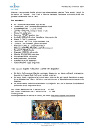 Vendredi 10 novembre 2017
Mairie de Saint-Louis - 21, rue Théo Bachmann - BP 20090 - 68303 SAINT-LOUIS Cedex - Tél : 03 89 69 52 00
www.saint-louis.fr
Comme chaque année, la ville a invité des artisans et des galeries. Cette année, il s’agit de
la Maison de Caroline, Libre Objet et Bleu de Lectoure, teinturerie artisanale de la ville
jumelée de Lectoure dans le Gers.
Les exposants :
 Ali LASHGARI, réparations tapis ancien
 Thierry WALGER, luminaires et objets bois flotté
 Sara MATERNINI - La Cave à laine
 Jennifer ROBERTS, designer textile et tutu
 Xiaojun LI, calligraphe
 Sandrine FERLET, papiers pliés
 Lucile PERRENOUD – Lou d’Adélaide, designer textile
 Magali PLONEIS, graveuse
 Jean-Pierre LIMOUSIN, objet sonore en bois
 Jonathan GOLDBRONN, peintre en lettres
 Francis CHOUQUET, graphiste-lettreur
 Stéphane KOYAMA-MEYER, graphiste-designeur
 Nora LEYNADIER, textile
 Gwenael HEMERY, céramiste
 Chantal SCHURRER, céramiste
 Nathalie WETZEL, céramiste
 Françoise HAAS, céramiste
 Sandra SPEKLIN, mosaïque
 Valérie MICLO, objets en palette
Trois espaces de petite restauration seront à votre disposition :
 Un bar à huîtres devant la cité, proposant également vin blanc, crémant, champagne,
tenu par le Kiwanis Club (huîtres en vente à emporter)
 Un stand de vin chaud dans la forêt de sapin, tenu par les Vitrines de Saint-Louis et avec
la participation des Trésors de Saint-Louis qui assurera la dégustation-vente des produits
labellisés
 Un espace salon de thé dans la salle du rez-de-jardin, tenu par la Boutique éphémère qui
proposera du jus de pomme chaud
Les samedi 9 et dimanche 10 décembre de 11 h à 19 h
Les samedi 16 et dimanche 17 décembre de 11 h à 19 h
Entrée gratuite
Renseignement sur le site de la Ville ou par email : cite-danzas@ville-saint-louis.fr
 