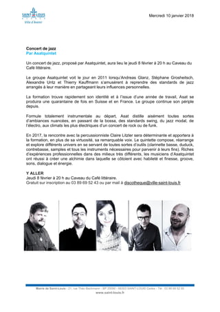 Mercredi 10 janvier 2018
Mairie de Saint-Louis - 21, rue Théo Bachmann - BP 20090 - 68303 SAINT-LOUIS Cedex - Tél : 03 89 69 52 00
www.saint-louis.fr
Concert de jazz
Par Asatquintet
Un concert de jazz, proposé par Asatquintet, aura lieu le jeudi 8 février à 20 h au Caveau du
Café littéraire.
Le groupe Asatquintet voit le jour en 2011 lorsqu’Andreas Glanz, Stéphane Grosheitsch,
Alexandre Untz et Thierry Kauffmann s’amusèrent à reprendre des standards de jazz
arrangés à leur manière en partageant leurs influences personnelles.
La formation trouve rapidement son identité et à l’issue d’une année de travail, Asat se
produira une quarantaine de fois en Suisse et en France. Le groupe continue son périple
depuis.
Formule totalement instrumentale au départ, Asat distille aisément toutes sortes
d’ambiances nuancées, en passant de la bossa, des standards swing, du jazz modal, de
l’électro, aux climats les plus électriques d’un concert de rock ou de funk.
En 2017, la rencontre avec la percussionniste Claire Litzler sera déterminante et apportera à
la formation, en plus de sa virtuosité, sa remarquable voix. Le quintette compose, réarrange
et explore différents univers en se servant de toutes sortes d’outils (clarinette basse, duduck,
contrebasse, samples et tous les instruments nécessaires pour parvenir à leurs fins). Riches
d’expériences professionnelles dans des milieux très différents, les musiciens d’Asatquintet
ont réussi à créer une alchimie dans laquelle se côtoient avec habileté et finesse, groove,
sons, dialogue et énergie.
Y ALLER
Jeudi 8 février à 20 h au Caveau du Café littéraire.
Gratuit sur inscription au 03 89 69 52 43 ou par mail à discotheque@ville-saint-louis.fr
 