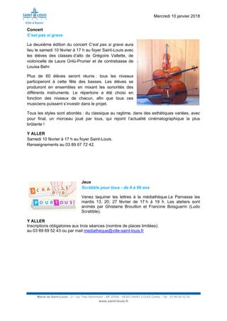 Mercredi 10 janvier 2018
Mairie de Saint-Louis - 21, rue Théo Bachmann - BP 20090 - 68303 SAINT-LOUIS Cedex - Tél : 03 89 69 52 00
www.saint-louis.fr
Concert
C’est pas si grave
La deuxième édition du concert C’est pas si grave aura
lieu le samedi 10 février à 17 h au foyer Saint-Louis avec
les élèves des classes d’alto de Grégoire Vallette, de
violoncelle de Laure Ünlü-Prunier et de contrebasse de
Louisa Behr.
Plus de 60 élèves seront réunis : tous les niveaux
participeront à cette fête des basses. Les élèves se
produiront en ensembles en mixant les sonorités des
différents instruments. Le répertoire a été choisi en
fonction des niveaux de chacun, afin que tous ces
musiciens puissent s’investir dans le projet.
Tous les styles sont abordés : du classique au ragtime, dans des esthétiques variées, avec
pour final, un morceau joué par tous, qui rejoint l’actualité cinématographique la plus
brûlante !
Y ALLER
Samedi 10 février à 17 h au foyer Saint-Louis.
Renseignements au 03 89 67 72 42.
Jeux
Scrabble pour tous - de 9 à 99 ans
Venez taquiner les lettres à la médiathèque Le Parnasse les
mardis 13, 20, 27 février de 17 h à 19 h. Les ateliers sont
animés par Ghislaine Brouillon et Francine Boisguerin (Ludo
Scrabble).
Y ALLER
Inscriptions obligatoires aux trois séances (nombre de places limitées).
au 03 89 69 52 43 ou par mail mediatheque@ville-saint-louis.fr
 