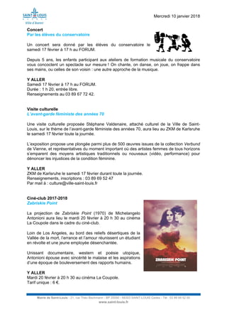 Mercredi 10 janvier 2018
Mairie de Saint-Louis - 21, rue Théo Bachmann - BP 20090 - 68303 SAINT-LOUIS Cedex - Tél : 03 89 69 52 00
www.saint-louis.fr
Concert
Par les élèves du conservatoire
Un concert sera donné par les élèves du conservatoire le
samedi 17 février à 17 h au FORUM.
Depuis 5 ans, les enfants participant aux ateliers de formation musicale du conservatoire
vous concoctent un spectacle sur mesure ! On chante, on danse, on joue, on frappe dans
ses mains, ou celles de son voisin : une autre approche de la musique.
Y ALLER
Samedi 17 février à 17 h au FORUM.
Durée : 1 h 20, entrée libre.
Renseignements au 03 89 67 72 42.
Visite culturelle
L’avant-garde féministe des années 70
Une visite culturelle proposée Stéphane Valdenaire, attaché culturel de la Ville de Saint-
Louis, sur le thème de l’avant-garde féministe des années 70, aura lieu au ZKM de Karlsruhe
le samedi 17 février toute la journée.
L’exposition propose une plongée parmi plus de 500 œuvres issues de la collection Verbund
de Vienne, et représentatives du moment important où des artistes femmes de tous horizons
s’emparent des moyens artistiques traditionnels ou nouveaux (vidéo, performance) pour
dénoncer les injustices de la condition féminine.
Y ALLER
ZKM de Karlsruhe le samedi 17 février durant toute la journée.
Renseignements, inscriptions : 03 89 69 52 47
Par mail à : culture@ville-saint-louis.fr
Ciné-club 2017-2018
Zabriskie Point
La projection de Zabriskie Point (1970) de Michelangelo
Antonioni aura lieu le mardi 20 février à 20 h 30 au cinéma
La Coupole dans le cadre du ciné-club.
Loin de Los Angeles, au bord des reliefs désertiques de la
Vallée de la mort, l’errance et l’amour réunissent un étudiant
en révolte et une jeune employée désenchantée.
Unissant documentaire, western et poésie utopique,
Antonioni épouse avec sincérité le malaise et les aspirations
d’une époque de bouleversement des rapports humains.
Y ALLER
Mardi 20 février à 20 h 30 au cinéma La Coupole.
Tarif unique : 6 €.
 