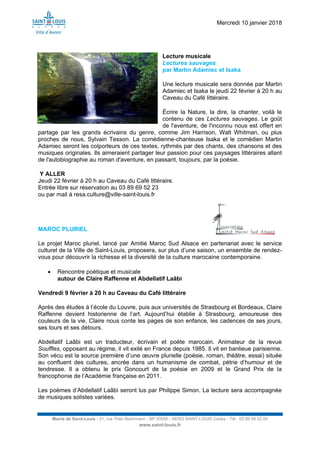 Mercredi 10 janvier 2018
Mairie de Saint-Louis - 21, rue Théo Bachmann - BP 20090 - 68303 SAINT-LOUIS Cedex - Tél : 03 89 69 52 00
www.saint-louis.fr
Lecture musicale
Lectures sauvages
par Martin Adamiec et Isaka
Une lecture musicale sera donnée par Martin
Adamiec et Isaka le jeudi 22 février à 20 h au
Caveau du Café littéraire.
Écrire la Nature, la dire, la chanter, voilà le
contenu de ces Lectures sauvages. Le goût
de l'aventure, de l'inconnu nous est offert en
partage par les grands écrivains du genre, comme Jim Harrison, Walt Whitman, ou plus
proches de nous, Sylvain Tesson. La comédienne-chanteuse Isaka et le comédien Martin
Adamiec seront les colporteurs de ces textes, rythmés par des chants, des chansons et des
musiques originales. Ils aimeraient partager leur passion pour ces paysages littéraires allant
de l'autobiographie au roman d'aventure, en passant, toujours, par la poésie.
Y ALLER
Jeudi 22 février à 20 h au Caveau du Café littéraire.
Entrée libre sur réservation au 03 89 69 52 23
ou par mail à resa.culture@ville-saint-louis.fr
MAROC PLURIEL
Le projet Maroc pluriel, lancé par Amitié Maroc Sud Alsace en partenariat avec le service
culturel de la Ville de Saint-Louis, proposera, sur plus d’une saison, un ensemble de rendez-
vous pour découvrir la richesse et la diversité de la culture marocaine contemporaine.
 Rencontre poétique et musicale
autour de Claire Raffenne et Abdellatif Laâbi
Vendredi 9 février à 20 h au Caveau du Café littéraire
Après des études à l’école du Louvre, puis aux universités de Strasbourg et Bordeaux, Claire
Raffenne devient historienne de l’art. Aujourd’hui établie à Strasbourg, amoureuse des
couleurs de la vie, Claire nous conte les pages de son enfance, les cadences de ses jours,
ses tours et ses détours.
Abdellatif Laâbi est un traducteur, écrivain et poète marocain. Animateur de la revue
Souffles, opposant au régime, il vit exilé en France depuis 1985. Il vit en banlieue parisienne.
Son vécu est la source première d’une œuvre plurielle (poésie, roman, théâtre, essai) située
au confluent des cultures, ancrée dans un humanisme de combat, pétrie d’humour et de
tendresse. Il a obtenu le prix Goncourt de la poésie en 2009 et le Grand Prix de la
francophonie de l’Académie française en 2011.
Les poèmes d’Abdellatif Laâbi seront lus par Philippe Simon. La lecture sera accompagnée
de musiques solistes variées.
 