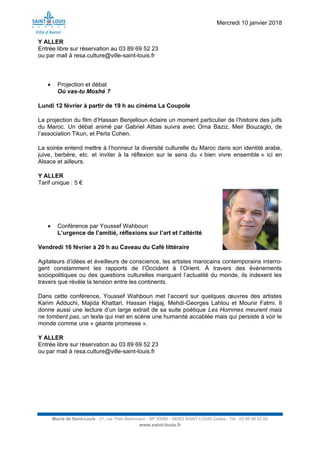 Mercredi 10 janvier 2018
Mairie de Saint-Louis - 21, rue Théo Bachmann - BP 20090 - 68303 SAINT-LOUIS Cedex - Tél : 03 89 69 52 00
www.saint-louis.fr
Y ALLER
Entrée libre sur réservation au 03 89 69 52 23
ou par mail à resa.culture@ville-saint-louis.fr
 Projection et débat
Où vas-tu Moshé ?
Lundi 12 février à partir de 19 h au cinéma La Coupole
La projection du film d’Hassan Benjelloun éclaire un moment particulier de l’histoire des juifs
du Maroc. Un débat animé par Gabriel Attias suivra avec Orna Baziz, Meir Bouzaglo, de
l’association Tikun, et Perla Cohen.
La soirée entend mettre à l’honneur la diversité culturelle du Maroc dans son identité arabe,
juive, berbère, etc. et inviter à la réflexion sur le sens du « bien vivre ensemble » ici en
Alsace et ailleurs.
Y ALLER
Tarif unique : 5 €
 Conférence par Youssef Wahboun
L’urgence de l’amitié, réflexions sur l’art et l’altérité
Vendredi 16 février à 20 h au Caveau du Café littéraire
Agitateurs d’idées et éveilleurs de conscience, les artistes marocains contemporains interro-
gent constamment les rapports de l’Occident à l’Orient. À travers des événements
sociopolitiques ou des questions culturelles marquant l’actualité du monde, ils indexent les
travers que révèle la tension entre les continents.
Dans cette conférence, Youssef Wahboun met l’accent sur quelques œuvres des artistes
Karim Adduchi, Majida Khattari, Hassan Hajjaj, Mehdi-Georges Lahlou et Mounir Fatmi. Il
donne aussi une lecture d’un large extrait de sa suite poétique Les Hommes meurent mais
ne tombent pas, un texte qui met en scène une humanité accablée mais qui persiste à voir le
monde comme une « géante promesse ».
Y ALLER
Entrée libre sur réservation au 03 89 69 52 23
ou par mail à resa.culture@ville-saint-louis.fr
 