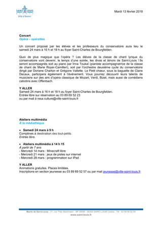 Mardi 13 février 2018
Mairie de Saint-Louis - 21, rue Théo Bachmann - BP 20090 - 68303 SAINT-LOUIS Cedex - Tél : 03 89 69 52 00
www.saint-louis.fr
Concert
Opéra – opérettes
Un concert proposé par les élèves et les professeurs du conservatoire aura lieu le
samedi 24 mars à 16 h et 18 h au foyer Saint-Charles de Bourgfelden.
Quoi de plus magique que l’opéra ? Les élèves de la classe de chant lyrique du
conservatoire vont devenir, le temps d’une soirée, les divas et ténors de Saint-Louis ! Ils
seront accompagnés soit au piano par Irina Toukaï (pianiste accompagnatrice de la classe
de chant de Marie Royer-Camilleri), soit par l’orchestre deuxième cycle du conservatoire
dirigé par Doriane Charton et Grégoire Vallette. Le Petit chœur, sous la baguette de Claire
Decaux, participera également à l’événement. Vous pourrez découvrir leurs talents de
musiciens sur des airs d’opéra classique de Mozart, Verdi, Bizet, mais aussi de comédiens
cabotins avec Offenbach.
Y ALLER
Samedi 24 mars à 16 h et 18 h au foyer Saint-Charles de Bourgfelden.
Entrée libre sur réservation au 03 89 69 52 23
ou par mail à resa.culture@ville-saint-louis.fr
Ateliers multimédia
À la médiathèque
 Samedi 24 mars à 9 h
Comptines à destination des tout-petits.
Entrée libre.
 Ateliers multimédia à 14 h 15
À partir de 7 ans
- Mercredi 14 mars : Minecraft libre
- Mercredi 21 mars : jeux de pistes sur internet
- Mercredi 28 mars : programmation sur iPad
Y ALLER
Animations gratuites. Places limitées.
Inscriptions en section jeunesse au 03 89 69 52 57 ou par mail jeunesse@ville-saint-louis.fr
 