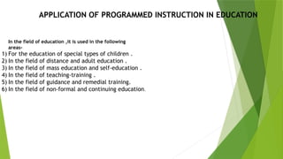 APPLICATION OF PROGRAMMED INSTRUCTION IN EDUCATION
In the field of education ,it is used in the following
areas-
1) For the education of special types of children .
2) In the field of distance and adult education .
3) In the field of mass education and self-education .
4) In the field of teaching-training .
5) In the field of guidance and remedial training.
6) In the field of non-formal and continuing education.
 