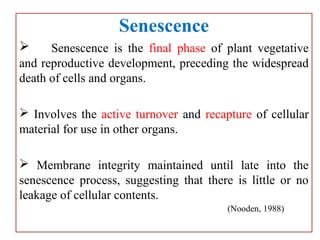 Senescence
 Senescence is the final phase of plant vegetative
and reproductive development, preceding the widespread
death of cells and organs.
 Involves the active turnover and recapture of cellular
material for use in other organs.
 Membrane integrity maintained until late into the
senescence process, suggesting that there is little or no
leakage of cellular contents.
(Nooden, 1988)
 