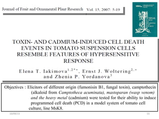 Objectives : Elicitors of different origin (fumonisin B1, fungal toxin), camptothecin
(alkaloid from Camptotheca acuminata), mastoparan (wasp venom)
and the heavy metal (cadmium) were tested for their ability to induce
programmed cell death (PCD) in a model system of tomato cell
culture, line MsK8.
5310/09/13
 